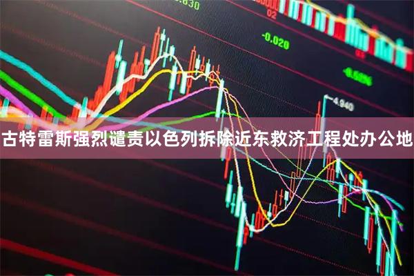古特雷斯强烈谴责以色列拆除近东救济工程处办公地
