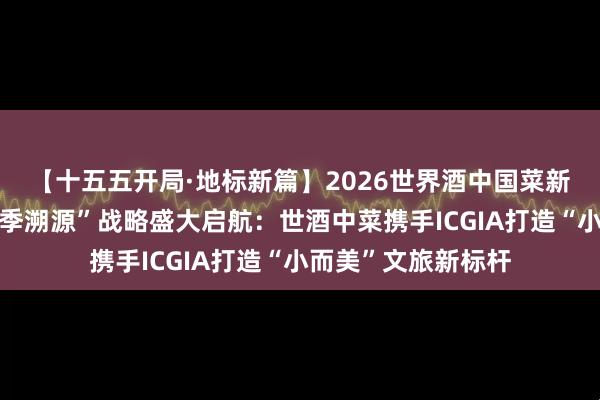 【十五五开局·地标新篇】2026世界酒中国菜新会陈皮地标宴“四季溯源”战略盛大启航：世酒中菜携手ICGIA打造“小而美”文旅新标杆