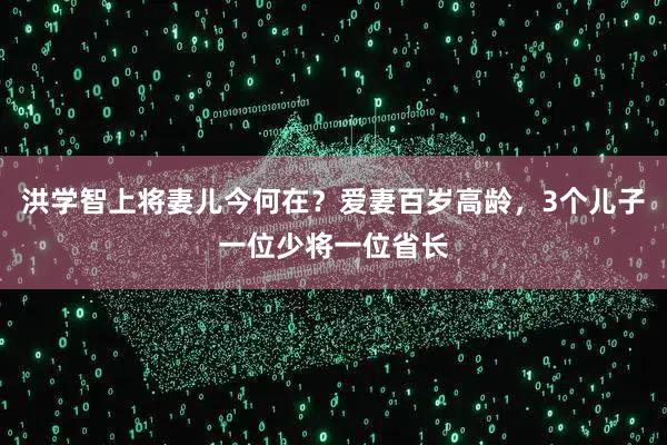 洪学智上将妻儿今何在？爱妻百岁高龄，3个儿子一位少将一位省长