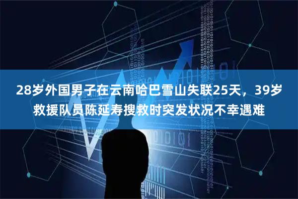 28岁外国男子在云南哈巴雪山失联25天，39岁救援队员陈延寿搜救时突发状况不幸遇难