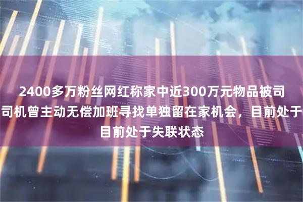 2400多万粉丝网红称家中近300万元物品被司机偷走；司机曾主动无偿加班寻找单独留在家机会，目前处于失联状态