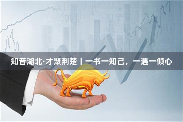知音湖北·才聚荆楚丨一书一知己，一遇一倾心
