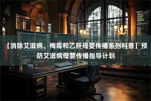 【消除艾滋病、梅毒和乙肝母婴传播系列科普】预防艾滋病母婴传播指导计划