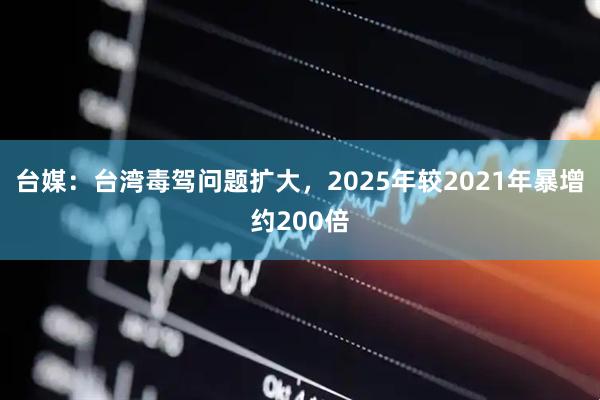 台媒：台湾毒驾问题扩大，2025年较2021年暴增约200倍