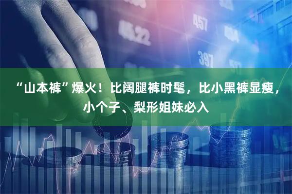 “山本裤”爆火！比阔腿裤时髦，比小黑裤显瘦，小个子、梨形姐妹必入