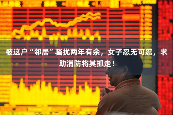 被这户“邻居”骚扰两年有余，女子忍无可忍，求助消防将其抓走！