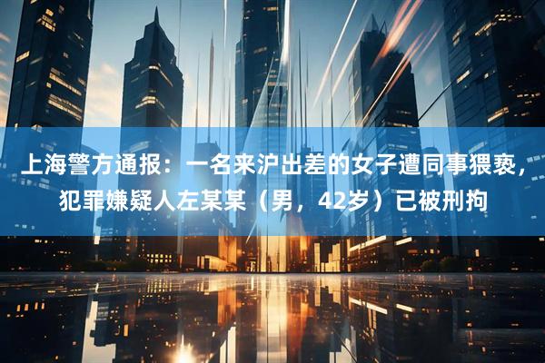 上海警方通报：一名来沪出差的女子遭同事猥亵，犯罪嫌疑人左某某（男，42岁）已被刑拘