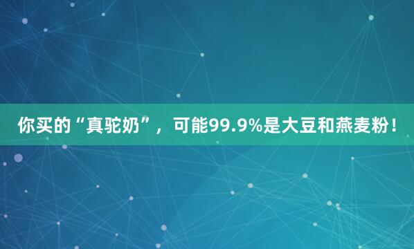你买的“真驼奶”，可能99.9%是大豆和燕麦粉！