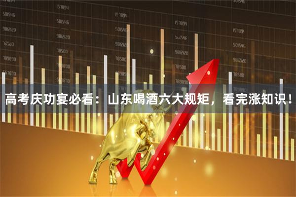 高考庆功宴必看：山东喝酒六大规矩，看完涨知识！